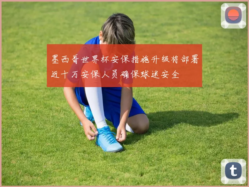 墨西哥世界杯安保措施升级将部署近十万安保人员确保球迷安全