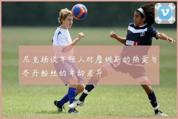 尼克杨谈年轻人对詹姆斯的热爱与乔丹粉丝的年龄差异