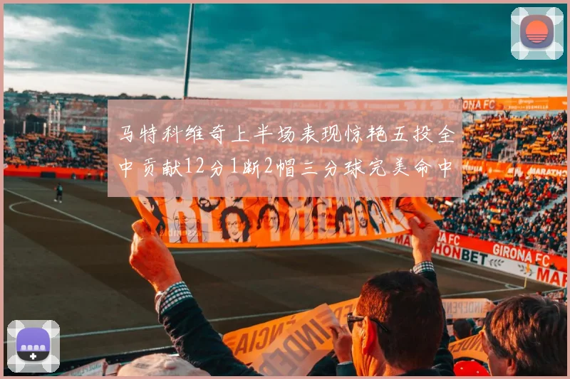 马特科维奇上半场表现惊艳五投全中贡献12分1断2帽三分球完美命中