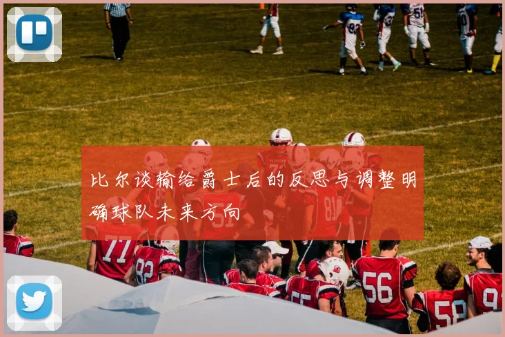 比尔谈输给爵士后的反思与调整明确球队未来方向