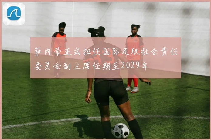 萨内蒂正式担任国际足联社会责任委员会副主席任期至2029年