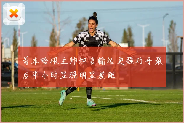 哥本哈根主帅坦言输给更强对手最后半小时显现明显差距