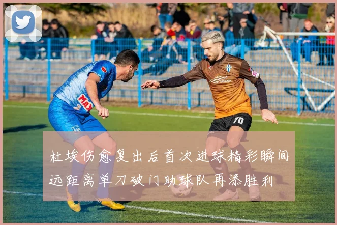 杜埃伤愈复出后首次进球精彩瞬间远距离单刀破门助球队再添胜利
