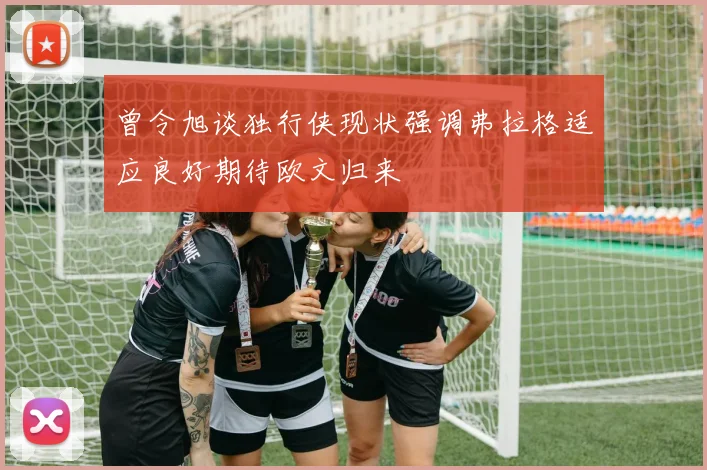曾令旭谈独行侠现状强调弗拉格适应良好期待欧文归来