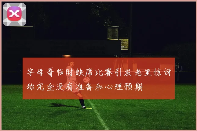 字母哥临时缺席比赛引发老里惊讶称完全没有准备和心理预期