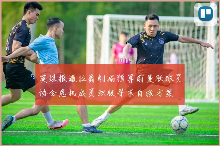 英媒报道拉爵削减预算前曼联球员协会危机成员积极寻求自救方案