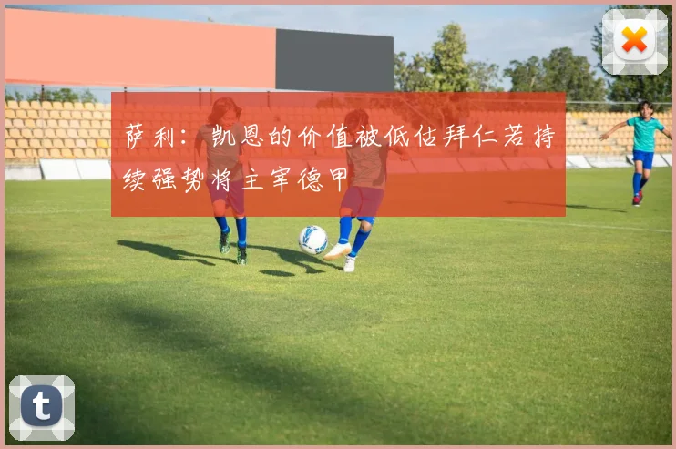 萨利：凯恩的价值被低估拜仁若持续强势将主宰德甲