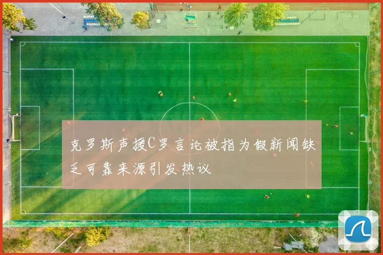 克罗斯声援C罗言论被指为假新闻缺乏可靠来源引发热议