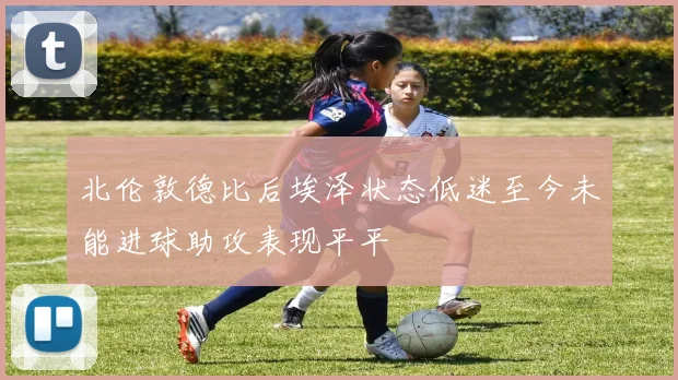 北伦敦德比后埃泽状态低迷至今未能进球助攻表现平平