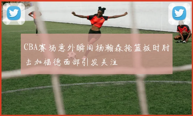 CBA赛场意外瞬间杨瀚森抢篮板时肘击加福德面部引发关注