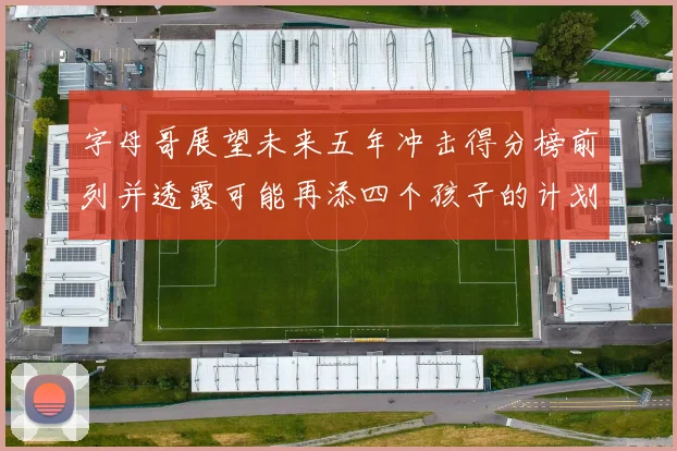 字母哥展望未来五年冲击得分榜前列并透露可能再添四个孩子的计划