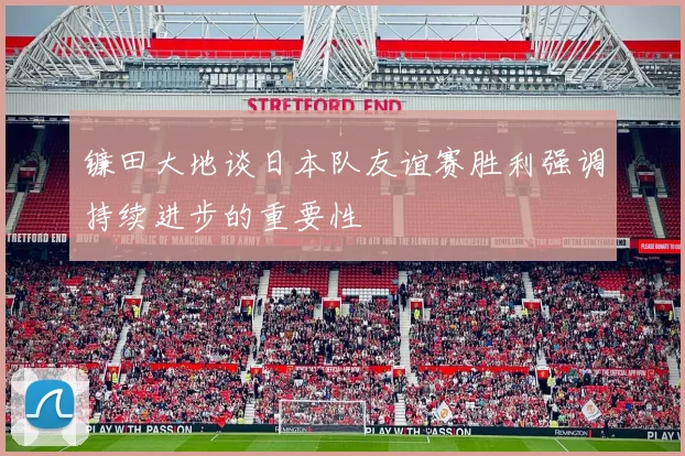 镰田大地谈日本队友谊赛胜利强调持续进步的重要性