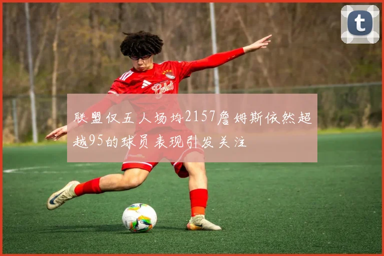 联盟仅五人场均2157詹姆斯依然超越95的球员表现引发关注