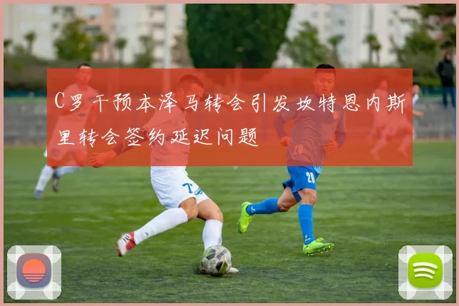 C罗干预本泽马转会引发坎特恩内斯里转会签约延迟问题