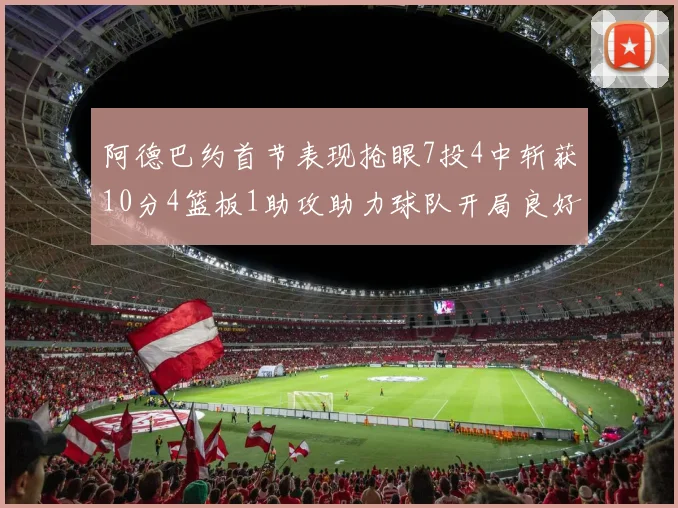 阿德巴约首节表现抢眼7投4中斩获10分4篮板1助攻助力球队开局良好