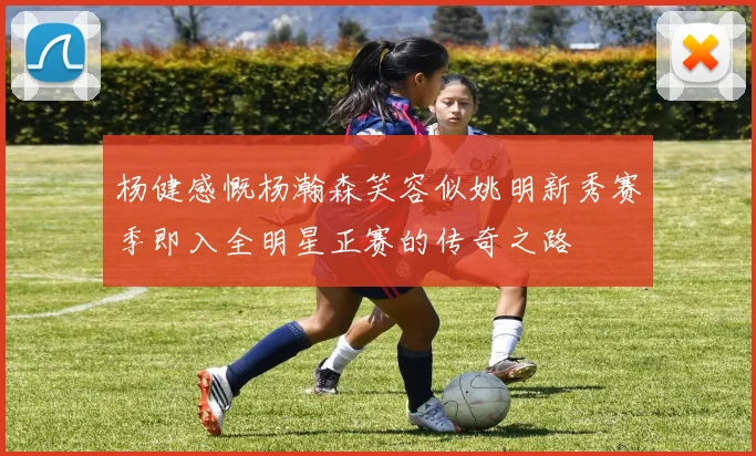 杨健感慨杨瀚森笑容似姚明新秀赛季即入全明星正赛的传奇之路