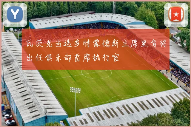 瓦茨克当选多特蒙德新主席里肯将出任俱乐部首席执行官