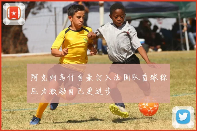 阿克利乌什自豪打入法国队首球称压力激励自己更进步