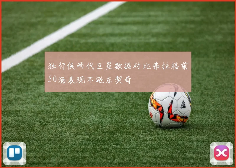 独行侠两代巨星数据对比弗拉格前50场表现不逊东契奇