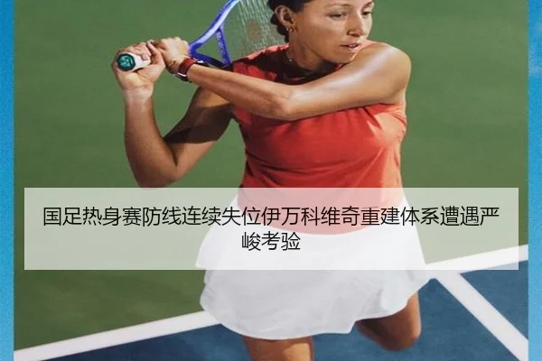 国足热身赛防线连续失位伊万科维奇重建体系遭遇严峻考验 - qyg